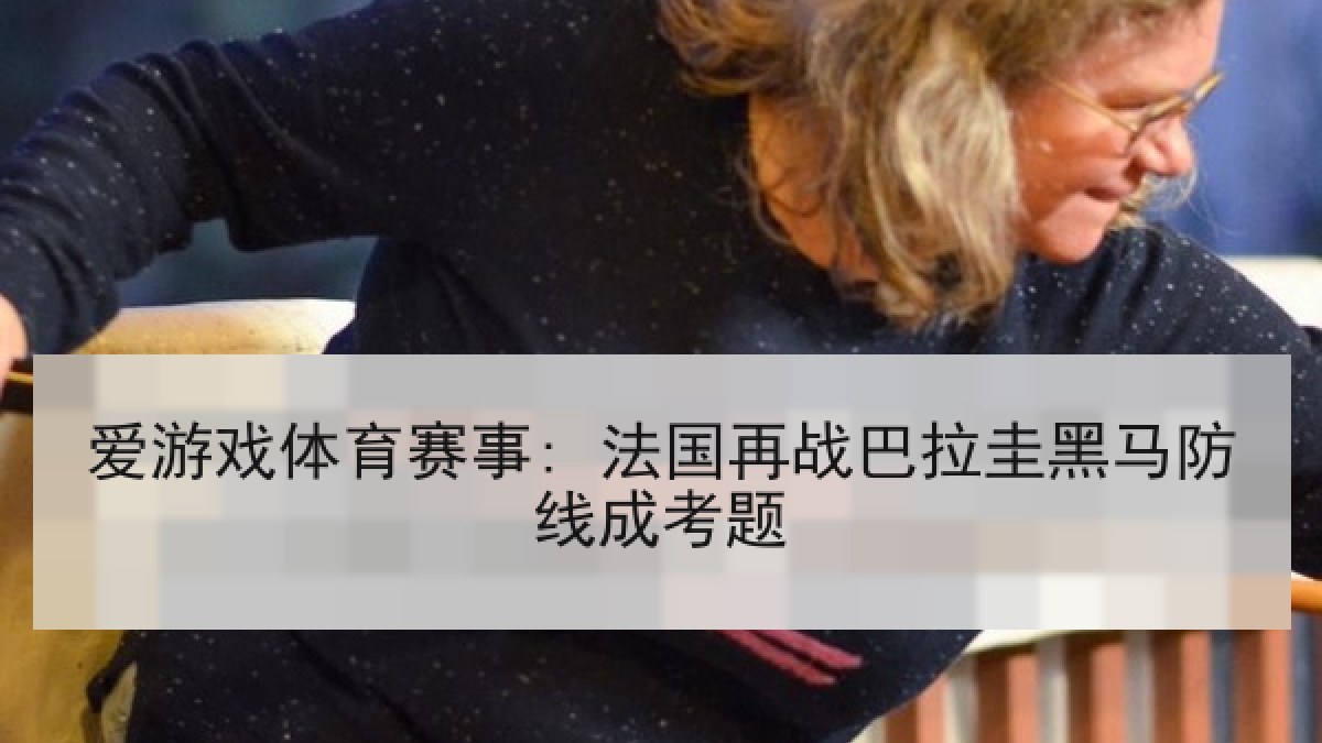 爱游戏体育赛事: 法国再战巴拉圭黑马防线成考题