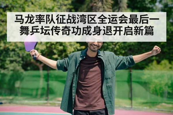 马龙率队征战湾区全运会最后一舞乒坛传奇功成身退开启新篇